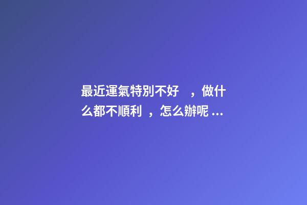 最近運氣特別不好，做什么都不順利，怎么辦呢？ 感覺最近運勢不好怎么辦，覺得最近一段時間運氣很不好，怎么辦？